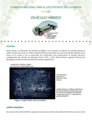 COMISIÓN NACIONAL PARA EL USO EFICIENTE DE LA ENERGÍA
CONUEE
VEHÍCULO HÍBRIDO
HISTORIA
Henrie Pieper, un fabricante de vehículos de Bélgica, fue el primero en fabricar un vehículo híbrido en
1899. Un año más tarde, en 1900, Ferdinand Porsche desarrolló una serie de vehículos híbridos con el
motor en la rueda y con un generador de combustión para proporcionar la energía eléctrica,
estableciendo dos récords de velocidad. Entre 1978 y 1979, David Arthurs, ingeniero eléctrico de
Springdale, inventó el vehículo híbrido con frenado regenerativo.
¿CÓMO FUNCIONA?
Se conoce como vehículo híbrido aquel que cuenta con un motor de combustión interna y con uno o más
 