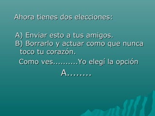 AAhhoorraa ttiieenneess ddooss eelleecccciioonneess:: 
AA)) EEnnvviiaarr eessttoo aa ttuuss aammiiggooss.. 
BB)) BBoorrrraarrlloo yy aaccttuuaarr ccoommoo qquuee nnuunnccaa 
ttooccoo ttuu ccoorraazzóónn.. 
CCoommoo vveess....................YYoo eelleeggíí llaa ooppcciióónn 
AA................ 

