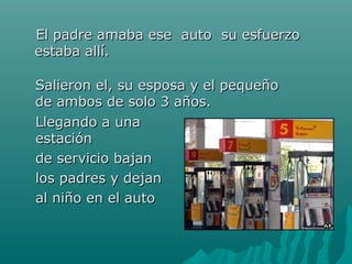 EEll ppaaddrree aammaabbaa eessee aauuttoo ssuu eessffuueerrzzoo 
eessttaabbaa aallllíí.. 
SSaalliieerroonn eell,, ssuu eessppoossaa yy eell ppeeqquueeññoo 
ddee aammbbooss ddee ssoolloo 33 aaññooss.. 
LLlleeggaannddoo aa uunnaa 
eessttaacciióónn 
ddee sseerrvviicciioo bbaajjaann 
llooss ppaaddrreess yy ddeejjaann 
aall nniiññoo eenn eell aauuttoo 
 