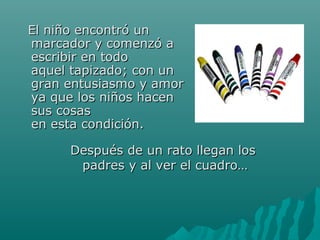 EEll nniiññoo eennccoonnttrróó uunn 
mmaarrccaaddoorr yy ccoommeennzzóó aa 
eessccrriibbiirr eenn ttooddoo 
aaqquueell ttaappiizzaaddoo;; ccoonn uunn 
ggrraann eennttuussiiaassmmoo yy aammoorr 
yyaa qquuee llooss nniiññooss hhaacceenn 
ssuuss ccoossaass 
eenn eessttaa ccoonnddiicciióónn.. 
DDeessppuuééss ddee uunn rraattoo lllleeggaann llooss 
ppaaddrreess yy aall vveerr eell ccuuaaddrroo…… 
 