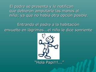EEll ppaaddrree ssee pprreesseennttaa yy llee nnoottiiffiiccaann 
qquuee ddeebbiieerroonn aammppuuttaarrllee llaass mmaannooss aall 
nniiññoo;; yyaa qquuee nnoo hhaabbííaa oottrraa ooppcciióónn ppoossiibbllee.. 
EEnnttrraannddoo eell ppaaddrree aa llaa hhaabbiittaacciióónn 
eennvvuueellttoo eenn lláággrriimmaass......eell nniiññoo llee ddiiccee ssoonnrriieennttee 
““HHoollaa PPaappii!!!!!!......”” 
 