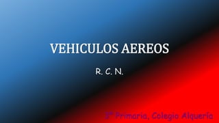 VEHICULOS AEREOS
R. C. N.
3º Primaria, Colegio Alquería
 