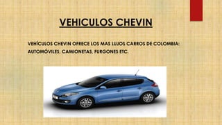 VEHICULOS CHEVIN
VEHÍCULOS CHEVIN OFRECE LOS MAS LUJOS CARROS DE COLOMBIA:
AUTOMÓVILES, CAMIONETAS, FURGONES ETC.
 