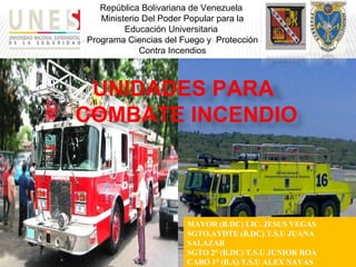 República Bolivariana de Venezuela
Ministerio Del Poder Popular para la
Educación Universitaria
Programa Ciencias del Fuego y Protección
Contra Incendios
UNIDADES PARA
COMBATE INCENDIO
MAYOR (B.DC) LIC. JESUS VEGAS
SGTO.AYDTE (B.DC) T.S.U JUANA
SALAZAR
SGTO 2° (B.DC) T.S.U JUNIOR ROA
CABO 1° (B.A) T.S.U ALEX NAVAS
 