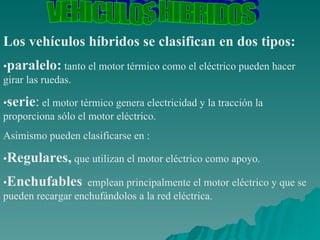 VEHICULOS HIBRIDOS Los vehículos híbridos se clasifican en dos tipos: • paralelo:  tanto el motor térmico como el eléctrico pueden hacer girar las ruedas.  • serie :  el motor térmico genera electricidad y la tracción la proporciona sólo el motor eléctrico.  Asimismo pueden clasificarse en : • Regulares,  que utilizan el motor eléctrico como apoyo.  • Enchufables   emplean principalmente el motor eléctrico y que se pueden recargar enchufándolos a la red eléctrica.  