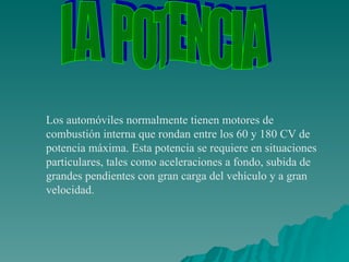 Los automóviles normalmente tienen motores de combustión interna que rondan entre los 60 y 180 CV de potencia máxima. Esta potencia se requiere en situaciones particulares, tales como aceleraciones a fondo, subida de grandes pendientes con gran carga del vehículo y a gran velocidad.  LA  POTENCIA 