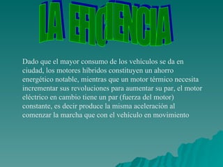 Dado que el mayor consumo de los vehículos se da en ciudad, los motores híbridos constituyen un ahorro energético notable, mientras que un motor térmico necesita incrementar sus revoluciones para aumentar su par, el motor eléctrico en cambio tiene un par (fuerza del motor) constante, es decir produce la misma aceleración al comenzar la marcha que con el vehículo en movimiento LA  EFICIENCIA 