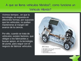 A que se llama vehiculos hibridos?, como funciona un Vehiculo Hibrido? Vivimos tiempos , en que la tecnologia, es expuesta en diferentes formas; por supuesto que los vehiculos, no podian mantenerse al margen del avance de la ciencia. Por ello, cuando se trata de vehiculos; existen factores, que obligan a los fabricantes a buscar apoyo, en la tecnologia de punta, para seguir con el negocio de fabricar vehiculos. 