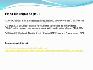 Ficha bibliográfica (ML).

1.-José F. García, et al. El Vehículo Eléctrico. España, McGraw-Hill, 1997, pp. 149-152

2-.Flores. L. A. Estudios y análisis de soluciones topológicas de convertidores
CC-CC bidireccionales para su aplicación en vehículos híbridos. México. ETSII. 2004.

3-.Michael H. Westbrook The Car Hybrid, England IEE Power and Energy series, 2001.



Referencias de internet:

http://www.automecanico.net/09/hibrido02.html
http://motor.terra.es/especiales-coches/articulo/coches-hibridos-ecologicos-61100.htm
 