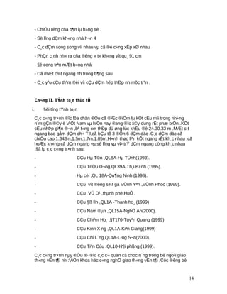- ChiÒu réng cña b¶n lµ h»ng sè .
- Sè lîng dÇm kh«ng nhá h¬n 4
- C¸c dÇm song song víi nhau vµ cã ®é c÷ng xÊp xØ nhau
- PhÇn c¸nh nh« ra cña ®êng « t« kh«ng vît qu¸ 91 cm
- §é cong trªn mÆt b»ng nhá
- Cã mÆt c¾t ngang nh trong b¶ng sau
- C¸c yªu cÇu thªm ®èi víi cÇu dÇm hép thÐp nh môc trªn .
Ch¬ng II. TÝnh to¸n thùc tÕ
i. §èi tîng tÝnh to¸n
C¸c c«ng tr×nh ®îc lôa chän ®Òu cã ®Æc ®iÓm lµ kÕt cÊu míi trong nh÷ng
n¨m gÇn ®©y ë ViÖt Nam vµ hiÖn nay ®ang ®îc x©y dung rÊt phæ biÕn .KÕt
cÊu nhÞp gi¶n ®¬n ,bª t«ng cèt thÐp dù øng lùc khÈu ®é 24.30.33 m .MÆt c¸t
ngang bao gåm dÇm ch÷ T,I,cã bÇu tõ 3 ®Õn 6 dÇm däc .C¸c dÇm däc cã
chiÒu cao 1.343m,1.5m,1.7m,1.85m.H×nh thøc liªn kÕt ngang rÊt kh¸c nhau ,cã
hoÆc kh«ng cã dÇm ngang vµ sè lîng vµ vÞ trÝ dÇm ngang còng kh¸c nhau
.§ã lµ c¸c c«ng tr×nh sau:
- CÇu Hµ T©n ,QL8A-Hµ TÜnh(1993).
- CÇu TriÒu D¬ng,QL39A-Th¸i B×nh (1995).
- Hµ cèi ,QL 18A-Qu¶ng Ninh (1998).
- CÇu vît ®êng s¾t ga VÜnh Yªn ,VÜnh Phóc (1999).
- CÇu VÜ D¹ ,thµnh phè HuÕ .
- CÇu §ß lÌn ,QL1A -Thanh ho¸ (1999)
- CÇu Nam ®µn ,QL15A-NghÖ An(2000).
- CÇu Chiªm Ho¸ ,§T176-Tuyªn Quang (1999)
- CÇu Kinh X·ng ,QL1A-Kiªn Giang(1999)
- CÇu Chi L¨ng,QL1A-L¹ng S¬n(2000).
- CÇu Tiªn Cùu ,QL10-H¶i phßng (1999).
C¸c c«ng tr×nh nµy ®Òu ®· ®îc c¸c c¬ quan cã choc n¨ng trong bé ngo¹i giao
th«ng vËn t¶i nh :ViÖn khoa häc c«ng nghÖ giao th«ng vËn t¶i ,Côc ®êng bé
14
 