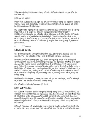 ViÖt Nam,Trêng §¹i häc giao th«ng vËn t¶i ...kiÓm tra thö t¶i ,co ssè liÖu ®o
®¹c thùc tÕ .
II.Ph¬ng ph¸p tÝnh
Ph©n tÝch kÕt cÊu theo c¸c ph¬ng ph¸p ®· tr×nh bay trong ch¬ng III víi sè liÖu
®o ®¹c vµ so s¸nh ®èi chiÕu víi kÕt qu¶ thùc nghiÖm ,th«ng qua gi¸ trÞ ph©n
bè t¶i träng trong hÖ dÇm däc .
HÖ sè ph©n bè ngang cho c¸c dÇm däc cña kÕt cÊu nhÞp tÝnh theo c¸c c«ng
thøc tÝnh to¸n tõ phÇn tríc ®îcs½n trong phÇn mÒm MICROSOFT
EXCEL,tÝnh ®ùoc cho c¸c kÕt cÊu cã sè dÇm däc tõ 3 ®Õn 8 dÇm .Riªng ph-
¬ng ph¸p dÇm kª trªn gèi tùa ®µn håi chØ cã tÝnh ®îc cho cÇu cã sè nhÞp
dÇm ngang tõ 3 ®Õn 6, tøc lµ cÇu cã 4 ®Õn 7 dÇm däc .Do ®ã ,c¸c cÇu cã 3
dÇm däc sÏ kh«ng cã sè liÖu tÝnh to¸n lý thuyÕt theo ph¬ng ph¸p dÇm kª trªn
gèi ®µn håi .
II. TÝnh to¸n
1.ChuÈn bÞ d÷ liÖu
C¸c d÷ liÖu dïng cho viÖc ph©n tÝch kÕt cÊu ,cã thÓ chia thµnh 2 khèi nh
sau :kh«Ý d÷ liªu kÕt cÊu nhÞp , khèi d÷ liÖu t¶i träng xe t¸c dông .
D÷ liÖu vÒ kÕt cÊu nhÞp (yªu cÇu cho 4 ph¬ng ph¸p ph©n tÝch )bao gåm
:chiÒu dµi kÕt cÊu nhÞp ,chiÒu réng mÆt cÇu ,sè dÇm däc ,kho¶ng c¸ch dÇm
däc vµ dÇm ngang vµ mét sè chi tiÕt kh¸c ;C¸c ®Æc trng h×nh häc :m«men
qu¸n tÝnh chèng uèn vµ chèng xo¾n cña ,dÇm ngang ;C¸c hÖ sè ®Æc trng c¬
lý vËt liÖu :hÖ sè në h«ng ,m« ®un ®µn håi ,m« ®un chèng trît .Víi ph¬ng ph¸p
AASHTO chØ cÇn c¸c th«ng sè vÒ c¸c lo¹i kÕt cÊu nÞp ,b¶n mÆt cÇu ,vÞ trÝ
dÇm vµ lµn xe .Víi ph¬ng ph¸p ®ßn b¶y chØ cÇn th«ng sè vÞ trÝ dÇm vµ vÞ
trÝ t¶i träng .
D÷ liÖu vÒ t¶i träng xe t¸c dông bao gåm :sè lµn xe ,kho¶ng c¸ch ®Õn mÐp gê
ch¸n b¸nh , ®é lÖch t©m lín nhÊt cña t¶i träng .
Chi tiÕt vÒ d÷ liÖu nhËp trong phô lôc 3
2.KÕt qu¶ tÝnh to¸n
C¸c kÕt qu¶ tÝnh to¸n ®èi víi trêng hîp xÕp t¶i träng lÖch vÒ mét phÝa ®Ó cã
®é lÖch t©m lín nhÊt theo ph¬ng ngang cÇu ,theo ®óng vÞ trÝ xÕp t¶i do thùc
tÕ .Do hÖ sè ph©n bè ngang cña ho¹t t¶i trong kÕt cÊu nhÞp tÝnh theo mèi
quan hÖ t¬ng ®èi gi÷a ®é vâng cña c¸c dÇm däc trong kÕt cÊu nªn kh«ng cÇn
quan t©m ®Õn vÞ trÝ cña c¸c xe theo mÆt c¾t ngang c©ï nh trong phÇn ®o
dËc thùc tÕ .
KÕt qu¶ tÝnh to¸n hÖ sè ph©n bè ngang theo lý thuyÕt vµ ®o ®¹c thùc tÕ cña
c¸c dÇm däc ,øng víi mét vÞ trÝ t¶i träng lÖch t©m .Tõ ®ã vÏ ra 3 biÓu ®å sau :
15
 