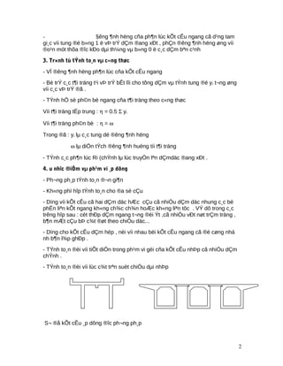 - §êng ¶nh hëng cña ph¶n lùc kÕt cÊu ngang cã d¹ng tam
gi¸c víi tung ®é b»ng 1 ë vÞ trÝ dÇm ®ang xÐt , phÇn ®êng ¶nh hëng øng víi
®o¹n mót thõa ®îc kÐo dµi th¼ng vµ b»ng 0 ë c¸c dÇm bªn c¹nh
3. Tr×nh tù tÝnh to¸n vµ c«ng thøc
- VÏ ®êng ¶nh hëng ph¶n lùc cña kÕt cÊu ngang
- Bè trÝ c¸c t¶i träng t¹i vÞ trÝ bÊt lîi cho tõng dÇm vµ tÝnh tung ®é yi t¬ng øng
víi c¸c vÞ trÝ ®ã .
- TÝnh hÖ sè ph©n bè ngang cña t¶i träng theo c«ng thøc
Víi t¶i träng tËp trung : η = 0.5 Σ yi
Víi t¶i träng ph©n bè : η = ω
Trong ®ã : yi lµ c¸c tung dé ®êng ¶nh hëng
ω lµ diÖn tÝch ®êng ¶nh huëng tíi t¶i träng
- TÝnh c¸c ph¶n lùc Ri (chÝnh lµ lùc truyÒn lªn dÇmdäc ®ang xÐt .
4. u nhîc ®iÓm vµ ph¹m vi ¸p dông
- Ph¬ng ph¸p tÝnh to¸n ®¬n gi¶n
- Kh«ng phï hîp tÝnh to¸n cho ®a sè cÇu
- Dïng víi kÕt cÊu cã hai dÇm däc hÆc cÇu cã nhiÒu dÇm däc nhung c¸c bé
phËn liªn kÕt ngang kh«ng ch¾c ch¾n hoÆc kh«ng liªn tôc . VÝ dô trong c¸c
trêng hîp sau : cèt thÐp dÇm ngang t¬ng ®èi Ýt ,cã nhiÒu vÐt nøt trÇm träng ,
b¶n mÆt cÇu bÞ c¾t ®øt theo chiÒu däc...
- Dïng cho kÕt cÊu dÇm hép , nèi víi nhau bëi kÕt cÊu ngang cã ®é cøng nhá
nh b¶n l¾p ghÐp .
- TÝnh to¸n ®èi víi tiÕt diÖn trong ph¹m vi gèi cña kÕt cÊu nhÞp cã nhiÒu dÇm
chÝnh .
- TÝnh to¸n ®èi víi lùc c¾t trªn suèt chiÒu dµi nhÞp
S¬ ®å kÕt cÊu ¸p dông ®îc ph¬ng ph¸p
2
 