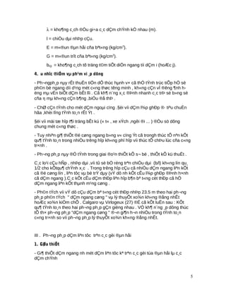 λ = kho¶ng c¸ch ®Òu gi÷a c¸c dÇm chÝnh kÒ nhau (m).
l = chiÒu dµi nhÞp cÇu.
E = m«®un ®µn håi cña bªt«ng (kg/cm2
).
G = m«®un trît cña bªt«ng (kg/cm2
).
bi(j) = kho¶ng c¸ch tõ träng t©m tiÕt diÖn ngang tíi dÇm i (hoÆc j).
4. u nhîc ®iÓm vµ ph¹m vi ¸p dông
- Ph¬ngph¸p nµy rÊt thuËn tiÖn dÔ thùc hµnh v× cã thÓ tÝnh trùc tiÕp hÖ sè
ph©n bè ngang díi d¹ng mét c«ng thøc têng minh , kh«ng cÇn vÏ ®êng ¶nh h-
ëng mµ vÉn biÕt dÇm bÊt lîi . Cã kh¶ n¨ng x¸c ®Þnh nhanh c¸c trÞ sè b»ng sè
cña η mµ kh«ng cÇn b¶ng ,biÓu ®å thÞ .
- ChØ cÇn tÝnh cho mét dÇm ngoµi cïng .§èi víi dÇm l¾p ghÐp ®· tiªu chuÈn
hãa ,khèi lîng tÝnh to¸n rÊt Ýt .
§èi víi mäi tæ hîp t¶i träng bÊt kú (« t« , xe xÝch ,ngêi ®i ... ) ®Òu sö dông
chung mét c«ng thøc .
- Tuy nhiªn gi¶ thiÕt ®é cøng ngang b»ng v« cïng Ýt cã trongh thùc tÕ nªn kÕt
qu¶ tÝnh to¸n trong nhiÒu trêng hîp kh«ng phï hîp víi thùc tÕ chÞu lùc cña c«ng
tr×nh .
- Ph¬ng ph¸p nµy ®Ó tÝnh trong giai ®o¹n thiÕt kÕ s¬ bé , thiÕt kÕ kü thuËt .
C¸c lo¹i cÇu hÑp , nhÞp dµi ,víi tû sè bÒ réng trªn chiÒu dµi (b/l) kh«ng lín qu¸
1/2 cho kÕtqu¶ chÝnh x¸c . Trong trêng hîp cÇu cã nhiÒu dÇm ngang liªn kÕt
cã ®é cøng lín , liªn tôc vµ bè trÝ dµy (vÝ dô nh kÕt cÊu l¾p ghÐp ®Þnh h×nh
cã dÇm ngang ).C¸c kÕt cÊu dÇm thÐp liªn hîp b¶n bª t«ng cèt thÐp cã hÖ
dÇm ngang liªn kÕt thµnh m¹ng cøng .
- Ph©n tÝch víi vÝ dô cÇu dÇm bª t«ng cèt thÐp nhÞp 23.5 m theo hai ph¬ng
ph¸p ph©n tÝch " dÇm ngang cøng " vµ lý thuyÕt xo¾n kh«ng ®ång nhÊt
hoÆc xo¾n kiÒm chÕ . Calgaro vµ Virlogeux (27) ®É cã kÕt luËn sau : KÕt
qu¶ tÝnh to¸n theo hai ph¬ng ph¸p gÇn gièng nhau . VÒ kh¶ n¨ng ¸p dông thùc
tÕ th× ph¬ng ph¸p "dÇm ngang cøng " ®¬n gi¶n h¬n nhiÒu trong tÝnh to¸n
c«ng tr×nh so víi ph¬ng ph¸p lý thuyÕt xo¾n kh«ng ®ång nhÊt.
III . Ph¬ng ph¸p dÇm liªn tôc trªn c¸c gèi ®µn håi
1. GØa thiÕt
- Gi¶ thiÕt dÇm ngang nh mét dÇm liªn tôc kª trªn c¸c gèi tùa ®µn håi lµ c¸c
dÇm chÝnh
5
 