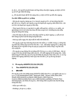 Ai, Bi,Ci_ nh÷ng hÖ sè phô thuéc sè lîng nhÞp cña dÇm ngang, sè dÇm chÝnh
vµ vÞ trÝ gèi ®Æt t¶i träng.
α_ hÖ sè phô thuéc tØ lÖ ®é cøng cña c¸c dÇm chÝnh vµ kÕt cÊu ngang.
4.u nhîc ®iÓm vµ ph¹m vi ¸p dông
- §©y lµ ph¬ng ph¸p tæng qu¸t h¬n hai ph¬ng ph¸p trªn ,víi hai trêng hîp biªn
giíi ,khi α=v« cïng th× ph¬ng ph¸p nµy trë thµnh ph¬ng ph¸p nÐn lÖch t©m ; khi
α=0 th× trë thµnh ph¬ng ph¸p ®ßn b¶y .
- Thùc hµnh tÝnh to¸n t¬ng ®èi ®¬n gi¶n ,kÕt qu¶ kh¸ chÝnh x¸c v× ph¶n ¸nh
gÇn®óng t×nh h×nh chÞu lùc thùc tÕ cña c«ng tr×nh .Cã b¶ng tra trùc tiÕp
tung ®é ®êng ¶nh hëng
- Cha ®Ò cËp tíi yÕu tè xo¾n cña dÇm chÝnh vµ dÇm ngang ,c¸c yÕu tè cã
¶nh hëng tíi ph©n bè t¶i träng trong kÕt cÊu .
- Khã suy luËn ngay ®îc dÇm bÊt lîi nhÊt ®Ó thiÕt kÕ .
- Ph¬ng ph¸p gèi ®µn håi dïng hîp lý khi ®é mÒm α > 0.005; trong c¸c trêng hîp
mµ kÕt cÊu nhÞp cã tû sè kÝch thíc B/L > 1/2 , tiÕt diÖn ngang díi t¸c dông cña
t¶i träng cã nh÷ng biÕn d¹ng râ rµng vµ cµng to khi chiÒu réng t¬ng ®èi cña
cÇu cµng lín .
- Ph¬ng ph¸p nµy thêng ®îc sö dông ®Ó tÝnh to¸n c¸c cÇu ë ViÖt Nam , ®èi víi
c«ng tr×nh cÇu cã bÒ réng mÆt cÇu lín , liªn kÕt ngang cã ®é cøng nhá , ®Æc
biÖt trong lo¹i kÕt cÊu cÇu bª t«ng cèt thÐp dù øng lùc theo mÉu Liªn -x« cò mµ
cã liªn kÕt ngang chØ thùc hiÖn qua mèi nèi b¶n c¸nh vµ kh«ng cã dÇm
ngang .
IV. Ph¬ng ph¸p AASHTO (15) (16) (24) (25)
1. Theo AASHTO 92 (15) (24) (25)
a. GØa thiÕt
Ph¬ng ph¸p ®îc cho phÐp trong AASHTO-1992 dùa trªn c¬ së nghiªn cøu vµ c¸c
b¸o c¸o cña Wastergaard,1930 ; Newmark,1948 ; Jensen,1938,1939,1944;
Roseli,1955;Hondrros vµ Marsh,1960;Severn,1962;Pama vµ
Cusens,1969;Scordelis,Davis vµLo,1969;Sanders vµElleby,1970(24).Theo
Demetrios(25), cã nhiÒu th«ng sè c¸ ¶nh hëng ®Õn sù ph©n bè cña t¶i träng
trong kÕt cÊu :
- KiÓu sµn mÆt cÇu .
- Kho¶ng c¸ch gi÷a c¸c dÇm .
7
 