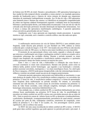 de Galeno (em 40-50% do total). Durante o procedimento o RN apresentou hemorragia na 
face medial do lobo temporal direito secundária a rotura arterial e no translado apresentou 
episódio de bradicardia grave e hipoxia de vários minutos de duração que requereram 
manobras de reanimação cardiopulmonar avançada. Aos 24 dias de vida, o RN apresentou 
uma fontanela tensa e diastase das suturas e se identificou na tomografia computadorizada 
de crânio um higroma subdural frontoparietal esquerdo e múltiplas áreas de leucomalácia 
bifrontais e parietoccipital direita, com hidrocefalia triventricular. Com um mês de vida foi 
colocada uma derivação peritoneal, havendo diminuição da hipertensão intracraniana. Aos 
4 meses a criança não apresentava manifestações cardiológicas. A paciente apresentou 
crises convulsivas generalizadas até aos 9 meses. 
Atualmente, com 2 anos apresenta um importante retardo psicomotor. A paciente 
mostra-se vigil, conectada, sorri e mantém o controle cefálico, mas não anda sem apoio. 
DISCUSSÃO 
A malformação arteriovenosa da veia de Galeno (MAVG) é uma entidade pouco 
freqüente, sendo descrita pela primeira vez por Steinheil em 1895, embora se tornou 
conhecida após o estudo de Jaeger e cl de 1937. Até meados dos anos 90 havia sido descrito 
na literatura ao redor de 300 casos e se observa uma maior incidência no sexo masculino. 
O momento da sua apresentação clínica varia muito, segundo o volume de sangue 
que atravessa a malformação sem irrigar o parênquima cerebral e retorna ao coração com a 
conseqüente sobrecarga das cavidades direitas. Durante o período neonatal, os sinais 
clínicos mas freqüentes são secundários a insuficiência cardíaca congestiva e o perímetro 
cefálico permanece dentro dos limites normais na maioria dos casos. 
Entre 1 mes e 2 anos de vida, a hidrocefalia e a dilatação das veias faciais e 
cervicais constituem os sinais mais característicos. Durante este período, assim como na 
infância tardia, podem ocorrer hemorragias que segundo a sua localização e extensão, 
podem ocasionar convulsões, meningismo e / ou sinais neurológicos focais. Se a derivação 
do fluxo é pequena, a MAVG pode passar desapercebida e não dar sintomatologia durante a 
infância e constitui um achado casual nas provas de imagens posteriormente. 
O presente paciente apresentou macrocrania sem hidrocefalia ao nascimento e o que 
mais destacou do quadro clínico foi a insuficiência cardíaca congestiva e as convulsões nas 
primeiras 12 horas de vida. A insuficiência cardíaca congestiva é a forma de apresentação 
mais freqüente desta malformação no período neonatal. No entanto, as convulsões 
raramente tem sido descritas. As outras causas de convulsões neonatais nas primeiras 12 
horas de vidas foram excluídas, como infecção congênita, meningite, asfixia perinatal, 
hemorragia intracraniana, transtornos hidreletrolíticos e etc. 
Uma entidade rara, o infarto cerebral do RN, se manifesta habitualmente por crises 
clônicas focais autolimitadas nas primeiras 24-72 horas de vida. As possibilidades de 
encontrar um infarto cerebral em um RN a termo com convulsões precoces são ao redor de 
30%. Entre as positiveis causas de infartos focais no RN se destacam o tromboembolismo, 
a policitemia, desidratação, exsanguineotransfusão, persistência do canal arterial, consumo 
de cocaína por parte da mãe, cardiopatias cianóticas, transtornos da coagulação, como 
déficit de proteínas C, S e fator V de Leyden, etc.. Em porcentagem variável, porém 
significativo, não se conhece mas causas. 
As MAV são uma causa reconhecida de infarto cerebral em RN a termo. A MAVG 
pode gerar dano cerebral isquêmico que pode aparecer no período pré-natal e pós-natal. A 
 
