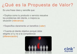 ¿Qué es la Propuesta de Valor?
Es una frase clara y sencilla que:
Explica como tu producto o servicio resuelve
los proble...