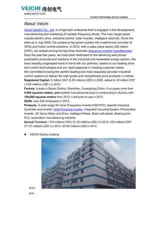 www.veichi.com
Creative Technology, Service Leading!
About Veichi
Veichi Electric Co., Ltd. is a high-tech enterprise that is engaged in the development,
manufacturing and marketing of variable frequency drives. The main target areas
include electric drive, industrial control, solar inverter, intelligent robot etc. Since the
start-up in July 2005, the company has grown quickly into a well-known provider of
VFDs and motor control solutions. In 2012, with a sales value above 320 million
(CNY), we ranked among the top three domestic frequency inverter manufacturers.
Over the past few years, we have been dedicated to the delivering well proven
automation products and solutions in the industrial and renewable energy sectors. We
have steadily progressed hand in hand with our partners, based on our leading drive
and control technologies and our rapid response in meeting customer needs.
We committed to being the world's leading and most respected provider industrial
control systems to deliver the high grade and competitively price products in market.
Registered Capital: 5 million CNY (0.83 millions USD) in 2005, added to 30 million CNY
( 4.92 millions USD ) in 2010.
Factory: Locate in Baoan District, Shenzhen, Guangdong China. It occupies more than
5,500 squares meters, and another manufacturing base is constructing in Suzhou with
150,000 squares meters from 2013, it will push to use in 2015.
Staffs: over 500 employees in 2015
Products: A wide range AC drive (Frequency Inverter/VSD/VFD), Specific Industrial
Controller and Inverter, Solar Pumping Inverter, Integrated Industrial System, Photovoltaic
Inverter, AC Servo Motor and Drive, Intelligent Robot, Motor soft starter, Braking Unit,
PLC, automation manufacturing machine.
Annual Turnover : 310 millions CNY( 51.23 millions USD ) in 2012, 430 millions CNY
(71.07 millions USD ) in 2013. 85.00 millions USD in 2014.
 VEICHI factory building
Actor
psps
 