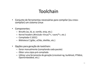 Toolchain	
  
•  Conjunto	
  de	
  ferramentas	
  necessárias	
  para	
  compilar	
  (ou	
  cross-­‐
   compilar)	
  um	
  sistema	
  Linux	
  

•  Componentes:	
  
     –  BinuRls	
  (as,	
  ld,	
  ar,	
  ramlib,	
  strip,	
  etc.)	
  
     –  Kernel	
  headers	
  (#include	
  <linux/*>,	
  <asm/*>,	
  etc.)	
  
     –  Compilador	
  C	
  (GCC)	
  
     –  Biblioteca	
  C	
  (glibc,	
  uClibc,	
  dietlibc,	
  etc.)	
  

•  Opções	
  para	
  geração	
  de	
  toolchain:	
  
     –  Gerar	
  manualmente	
  (compilando	
  cada	
  pacote)	
  
     –  Obter	
  uma	
  cópia	
  pré-­‐compilada	
  
     –  URlizar	
  uma	
  ferramenta	
  de	
  geração	
  (crosstool-­‐ng,	
  buildroot,	
  PTXdist,	
  
        OpenEmbedded,	
  etc.)	
  

                                                                                                          16	
  
 