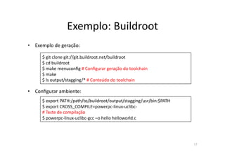 Exemplo:	
  Buildroot	
  
•  Exemplo	
  de	
  geração:	
  

        $	
  git	
  clone	
  git://git.buildroot.net/buildroot	
  
        $	
  cd	
  buildroot	
  
        $	
  make	
  menuconﬁg	
  #	
  Conﬁgurar	
  geração	
  do	
  toolchain	
  
        $	
  make	
  
        $	
  ls	
  output/stagging/*	
  #	
  Conteúdo	
  do	
  toolchain	
  

•  Conﬁgurar	
  ambiente:	
  
        $	
  export	
  PATH:/path/to/buildroot/output/stagging/usr/bin:$PATH	
  
        $	
  export	
  CROSS_COMPILE=powerpc-­‐linux-­‐uclibc-­‐	
  
        #	
  Teste	
  de	
  compilação	
  
        $	
  powerpc-­‐linux-­‐uclibc-­‐gcc	
  –o	
  hello	
  helloworld.c	
  




                                                                                     17	
  
 