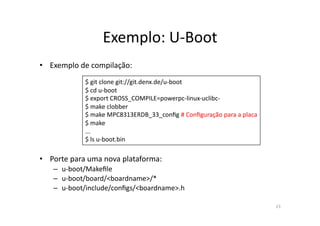 Exemplo:	
  U-­‐Boot	
  
•  Exemplo	
  de	
  compilação:	
  
                  $	
  git	
  clone	
  git://git.denx.de/u-­‐boot	
  
                  $	
  cd	
  u-­‐boot	
  
                  $	
  export	
  CROSS_COMPILE=powerpc-­‐linux-­‐uclibc-­‐	
  
                  $	
  make	
  clobber	
  
                  $	
  make	
  MPC8313ERDB_33_conﬁg	
  #	
  Conﬁguração	
  para	
  a	
  placa	
  
                  $	
  make	
  
                  ...	
  
                  $	
  ls	
  u-­‐boot.bin	
  

•  Porte	
  para	
  uma	
  nova	
  plataforma:	
  
     –  u-­‐boot/Makeﬁle	
  
     –  u-­‐boot/board/<boardname>/*	
  
     –  u-­‐boot/include/conﬁgs/<boardname>.h	
  

                                                                                                    23	
  
 