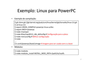 Exemplo:	
  Linux	
  para	
  PowerPC	
  
•  Exemplo	
  de	
  compilação:	
  
    $	
  git	
  clone	
  git://git.kernel.org/pub/scm/linux/kernel/git/torvalds/linux-­‐2.6.git	
  
    $	
  cd	
  linux-­‐2.6	
  
    $	
  export	
  CROSS_COMPILE=powerpc-­‐linux-­‐uclibc-­‐	
  
    $	
  export	
  ARCH=powerpc	
  
    $	
  make	
  mrproper	
  	
  
    $	
  make	
  83xx/mpc8313_rdb_defconﬁg	
  #	
  Conﬁguração	
  para	
  a	
  placa	
  
    $	
  make	
  menuconﬁg	
  #	
  Reﬁnar	
  conﬁguração	
  	
  
    $	
  make	
  
    ...	
  
    $	
  ls	
  arch/powerpc/boot/uImage	
  #	
  Imagem	
  para	
  ser	
  usada	
  com	
  o	
  u-­‐boot	
  
•  Módulos:	
  
    $	
  make	
  modules	
  
    $	
  make	
  modules_install	
  INSTALL_MOD_PATH=/path/to/roo•s	
  

                                                                                                             27	
  
 