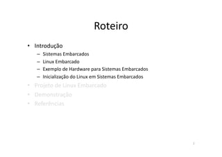 Roteiro	
  
•  Introdução	
  
    –  Sistemas	
  Embarcados	
  
    –  Linux	
  Embarcado	
  
    –  Exemplo	
  de	
  Hardware	
  para	
  Sistemas	
  Embarcados	
  
    –  Inicialização	
  do	
  Linux	
  em	
  Sistemas	
  Embarcados	
  
•  Projeto	
  de	
  Linux	
  Embarcado	
  
•  Demonstração	
  
•  Referências	
  




                                                                          2	
  
 