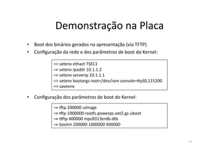 Demonstração	
  na	
  Placa	
  
•  Boot	
  dos	
  binários	
  gerados	
  na	
  apresentação	
  (via	
  TFTP)	
  
•  Conﬁguração	
  da	
  rede	
  e	
  dos	
  parâmetros	
  de	
  boot	
  do	
  Kernel:	
  

                 =>	
  setenv	
  ethact	
  TSEC1	
  
                 ⇒ setenv	
  ipaddr	
  10.1.1.2	
  
                   	
  
                 ⇒ setenv	
  serverip	
  10.1.1.1	
  
                   	
  
                 =>	
  setenv	
  bootargs	
  root=/dev/ram	
  console=~yS0,115200	
  
                 =>	
  saveenv	
  

•  Conﬁguração	
  dos	
  parâmetros	
  de	
  boot	
  do	
  Kernel:	
  
                 ⇒ •tp	
  200000	
  uImage	
  
                  	
  
                 ⇒ •tp	
  1000000	
  roo•s.powerpc.ext2.gz.uboot	
  
                  	
  
                 ⇒ ‡tp	
  400000	
  mpc8313erdb.dtb	
  
                  	
  
                 ⇒ bootm	
  200000	
  1000000	
  400000	
  
                  	
  


                                                                                            37	
  
 