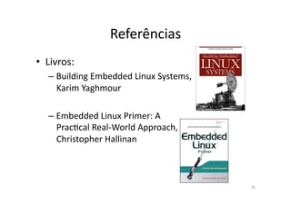 Referências	
  
•  Livros:	
  
    – Building	
  Embedded	
  Linux	
  Systems,	
  
      Karim	
  Yaghmour	
  

    – Embedded	
  Linux	
  Primer:	
  A	
  
      PracRcal	
  Real-­‐World	
  Approach,	
  
      Christopher	
  Hallinan	
  



                                                      39	
  
 