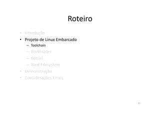 Roteiro	
  
•  Introdução	
  
•  Projeto	
  de	
  Linux	
  Embarcado	
  
    –  Toolchain	
  
    –  Bootloader	
  
    –  Kernel	
  
    –  Root	
  Filesystem	
  
•  Demonstração	
  
•  Considerações	
  Finais	
  




                                                15	
  
 