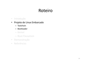 Roteiro	
  
•  Introdução	
  
•  Projeto	
  de	
  Linux	
  Embarcado	
  
    –  Toolchain	
  
    –  Bootloader	
  
    –  Kernel	
  
    –  Root	
  Filesystem	
  
•  Demonstração	
  
•  Referências	
  




                                                19	
  
 