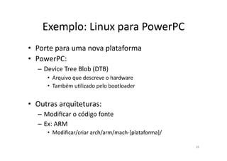 Exemplo:	
  Linux	
  para	
  PowerPC	
  
•  Porte	
  para	
  uma	
  nova	
  plataforma	
  
•  PowerPC:	
  
    – Device	
  Tree	
  Blob	
  (DTB)	
  	
  
         •  Arquivo	
  que	
  descreve	
  o	
  hardware	
  
         •  Também	
  uRlizado	
  pelo	
  bootloader	
  


•  Outras	
  arquiteturas:	
  
    – Modiﬁcar	
  o	
  código	
  fonte	
  
    – Ex:	
  ARM	
  
         •  Modiﬁcar/criar	
  arch/arm/mach-­‐[plataforma]/	
  

                                                                  28	
  
 