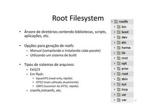 Root	
  Filesystem	
  
•  Árvore	
  de	
  diretórios	
  contendo	
  bibliotecas,	
  scripts,	
  
   aplicações,	
  etc.	
  

•  Opções	
  para	
  geração	
  de	
  roofs:	
  
     –  Manual	
  (compilando	
  e	
  instalando	
  cada	
  pacote)	
  
     –  URlizando	
  um	
  sistema	
  de	
  build	
  

•  Tipos	
  de	
  sistemas	
  de	
  arquivos:	
  
     –  Ext2/3	
  
     –  Em	
  ﬂash:	
  
           •  SquashFS	
  (read-­‐only,	
  rápido)	
  
           •  JFFS2	
  (mais	
  uRlizado	
  atualmente)	
  
           •  UBIFS	
  (sucessor	
  do	
  JFFS2,	
  rápido)	
  
     –  cramfs,initramfs,	
  etc.	
  

                                                                            31	
  
 
