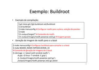 Exemplo:	
  Buildroot	
  
•  Exemplo	
  de	
  compilação:	
  
          $	
  git	
  clone	
  git://git.buildroot.net/buildroot	
  
          $	
  cd	
  buildroot	
  
          $	
  make	
  menuconﬁg	
  #	
  Conﬁgurar	
  roo•s	
  para	
  a	
  placa,	
  seleção	
  de	
  pacotes	
  
          $	
  make	
  
          $	
  ls	
  output/target/*	
  #	
  Conteúdo	
  do	
  roo•s	
  
          $	
  ls	
  output/images/roo•s.powerpc.ext2.gz	
  #	
  Imagem	
  gerada	
  	
  	
  
•  Geração	
  da	
  imagem	
  de	
  roo•s	
  para	
  o	
  u-­‐boot	
  

 $	
  make	
  menuconﬁg	
  #	
  Conﬁgurar	
  buildroot	
  para	
  compilar	
  o	
  u-­‐boot	
  
 $	
  make	
  BOARD_NAME=MPC8313ERDB_33	
  
 #	
  Comando	
  de	
  geração	
  de	
  imagens	
  do	
  u-­‐boot	
  
 $	
  mkimage	
  -­‐n	
  'uboot	
  ext2	
  ramdisk	
  roo•s'	
  	
  
 	
     -­‐A	
  ppc	
  -­‐O	
  linux	
  -­‐T	
  ramdisk	
  -­‐C	
  gzip	
  	
  
 	
     -­‐d	
  ./output/images/roo•s.powerpc.ext2.gz	
  	
  
 	
     ./output/images/roo•s.powerpc.ext2.gz.uboot	
  	
  
                                                                                                                     34	
  
 