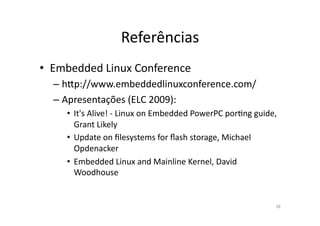 Referências	
  
•  Embedded	
  Linux	
  Conference	
  
   – h~p://www.embeddedlinuxconference.com/	
  
   – Apresentações	
  (ELC	
  2009):	
  
      •  It's	
  Alive!	
  -­‐	
  Linux	
  on	
  Embedded	
  PowerPC	
  porRng	
  guide,	
  
         Grant	
  Likely	
  
      •  Update	
  on	
  ﬁlesystems	
  for	
  ﬂash	
  storage,	
  Michael	
  
         Opdenacker	
  	
  
      •  Embedded	
  Linux	
  and	
  Mainline	
  Kernel,	
  David	
  
         Woodhouse	
  


                                                                                          38	
  
 