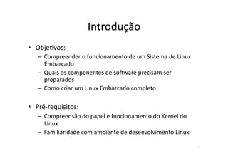 Introdução	
  
•  ObjeRvos:	
  
    –  Compreender	
  o	
  funcionamento	
  de	
  um	
  Sistema	
  de	
  Linux	
  
       Embarcado	
  
    –  Quais	
  os	
  componentes	
  de	
  soVware	
  precisam	
  ser	
  
       preparados	
  
    –  Como	
  criar	
  um	
  Linux	
  Embarcado	
  completo	
  

•  Pré-­‐requisitos:	
  
    –  Compreensão	
  do	
  papel	
  e	
  funcionamento	
  do	
  Kernel	
  do	
  
       Linux	
  
    –  Familiaridade	
  com	
  ambiente	
  de	
  desenvolvimento	
  Linux	
  

                                                                                     3	
  
 