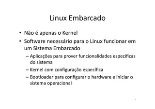 Linux	
  Embarcado	
  
•  Não	
  é	
  apenas	
  o	
  Kernel	
  
•  SoVware	
  necessário	
  para	
  o	
  Linux	
  funcionar	
  em	
  
   um	
  Sistema	
  Embarcado	
  
   – Aplicações	
  para	
  prover	
  funcionalidades	
  especíﬁcas	
  
     do	
  sistema	
  
   – Kernel	
  com	
  conﬁguração	
  especíﬁca	
  
   – Bootloader	
  para	
  conﬁgurar	
  o	
  hardware	
  e	
  iniciar	
  o	
  
     sistema	
  operacional	
  


                                                                            5	
  
 