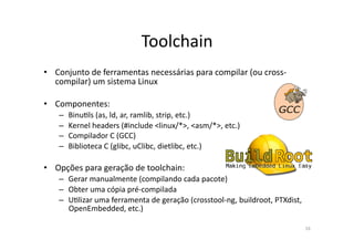 Toolchain	
  
•  Conjunto	
  de	
  ferramentas	
  necessárias	
  para	
  compilar	
  (ou	
  cross-­‐
   compilar)	
  um	
  sistema	
  Linux	
  

•  Componentes:	
  
     –  BinuPls	
  (as,	
  ld,	
  ar,	
  ramlib,	
  strip,	
  etc.)	
  
     –  Kernel	
  headers	
  (#include	
  <linux/*>,	
  <asm/*>,	
  etc.)	
  
     –  Compilador	
  C	
  (GCC)	
  
     –  Biblioteca	
  C	
  (glibc,	
  uClibc,	
  dietlibc,	
  etc.)	
  

•  Opções	
  para	
  geração	
  de	
  toolchain:	
  
     –  Gerar	
  manualmente	
  (compilando	
  cada	
  pacote)	
  
     –  Obter	
  uma	
  cópia	
  pré-­‐compilada	
  
     –  UPlizar	
  uma	
  ferramenta	
  de	
  geração	
  (crosstool-­‐ng,	
  buildroot,	
  PTXdist,	
  
        OpenEmbedded,	
  etc.)	
  

                                                                                                          16	
  
 