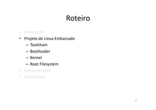 Roteiro	
  
•  Introdução	
  
•  Projeto	
  de	
  Linux	
  Embarcado	
  
    –  Toolchain	
  
    –  Bootloader	
  
    –  Kernel	
  
    –  Root	
  Filesystem	
  
•  Demonstração	
  
•  Referências	
  




                                                24	
  
 
