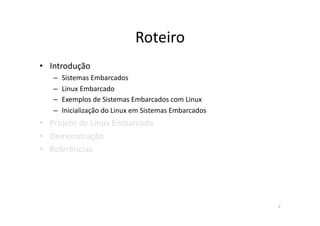 Roteiro	
  
•  Introdução	
  
    –  Sistemas	
  Embarcados	
  
    –  Linux	
  Embarcado	
  
    –  Exemplos	
  de	
  Sistemas	
  Embarcados	
  com	
  Linux	
  
    –  Inicialização	
  do	
  Linux	
  em	
  Sistemas	
  Embarcados	
  
•  Projeto	
  de	
  Linux	
  Embarcado	
  
•  Demonstração	
  
•  Referências	
  




                                                                          2	
  
 