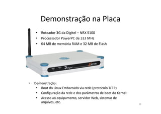 Demonstração	
  na	
  Placa	
  
      •  Roteador	
  3G	
  da	
  Digitel	
  –	
  NRX	
  5100	
  
      •  Processador	
  PowerPC	
  de	
  333	
  MHz	
  
      •  64	
  MB	
  de	
  memória	
  RAM	
  e	
  32	
  MB	
  de	
  Flash	
  




•  Demonstração:	
  
    •  Boot	
  do	
  Linux	
  Embarcado	
  via	
  rede	
  (protocolo	
  TFTP)	
  
    •  Conﬁguração	
  da	
  rede	
  e	
  dos	
  parâmetros	
  de	
  boot	
  do	
  Kernel:	
  
    •  Acesso	
  ao	
  equipamento,	
  servidor	
  Web,	
  sistemas	
  de	
  
       arquivos,	
  etc.	
                                                                      29	
  
 