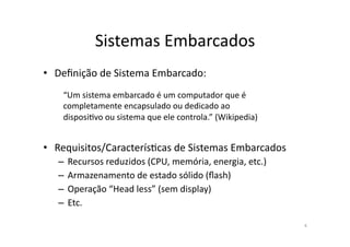 Sistemas	
  Embarcados	
  
•  Deﬁnição	
  de	
  Sistema	
  Embarcado:	
  
     “Um	
  sistema	
  embarcado	
  é	
  um	
  computador	
  que	
  é	
  
     completamente	
  encapsulado	
  ou	
  dedicado	
  ao	
  
     disposiPvo	
  ou	
  sistema	
  que	
  ele	
  controla.”	
  (Wikipedia)	
  


•  Requisitos/CaracterísPcas	
  de	
  Sistemas	
  Embarcados	
  
    –  Recursos	
  reduzidos	
  (CPU,	
  memória,	
  energia,	
  etc.)	
  
    –  Armazenamento	
  de	
  estado	
  sólido	
  (ﬂash)	
  
    –  Operação	
  “Head	
  less”	
  (sem	
  display)	
  
    –  Etc.	
  

                                                                                  4	
  
 