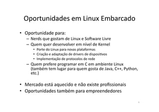 Oportunidades	
  em	
  Linux	
  Embarcado	
  
•  Oportunidade	
  para:	
  
    –  Nerds	
  que	
  gostam	
  de	
  Linux	
  e	
  SoTware	
  Livre	
  
    –  Quem	
  quer	
  desenvolver	
  em	
  nível	
  de	
  Kernel	
  
         •  Porte	
  do	
  Linux	
  para	
  novas	
  plataformas	
  
         •  Criação	
  e	
  adaptação	
  de	
  drivers	
  de	
  disposiPvos	
  
         •  Implementação	
  de	
  protocolos	
  de	
  rede	
  
    –  Quem	
  prefere	
  programar	
  em	
  C	
  em	
  ambiente	
  Linux	
  
       (também	
  tem	
  lugar	
  para	
  quem	
  gosta	
  de	
  Java,	
  C++,	
  Python,	
  
       etc.)	
  

•  Mercado	
  está	
  aquecido	
  e	
  não	
  existe	
  proﬁssionais	
  
•  Oportunidades	
  também	
  para	
  empreendedores	
  

                                                                                            6	
  
 