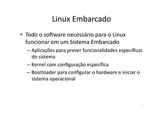 Linux	
  Embarcado	
  
•  Todo	
  o	
  soTware	
  necessário	
  para	
  o	
  Linux	
  
   funcionar	
  em	
  um	
  Sistema	
  Embarcado	
  
    – Aplicações	
  para	
  prover	
  funcionalidades	
  especíﬁcas	
  
      do	
  sistema	
  
    – Kernel	
  com	
  conﬁguração	
  especíﬁca	
  
    – Bootloader	
  para	
  conﬁgurar	
  o	
  hardware	
  e	
  iniciar	
  o	
  
      sistema	
  operacional	
  



                                                                             7	
  
 