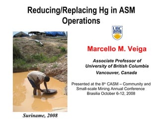 Marcello M. Veiga Associate Professor of University of British Columbia Vancouver, Canada  Reducing/Replacing Hg in ASM Operations Suriname, 2008 Presented at the 8 th  CASM – Community and Small-scale Mining Annual Conference  Brasilia October 6-12, 2008 
