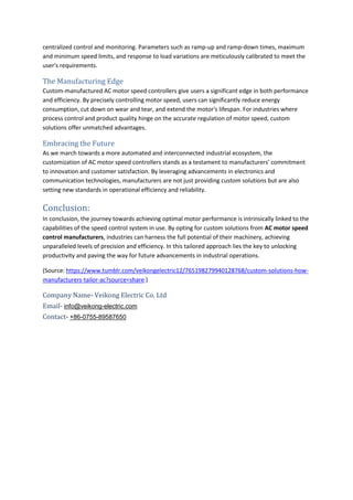 centralized control and monitoring. Parameters such as ramp-up and ramp-down times, maximum
and minimum speed limits, and response to load variations are meticulously calibrated to meet the
user's requirements.
The Manufacturing Edge
Custom-manufactured AC motor speed controllers give users a significant edge in both performance
and efficiency. By precisely controlling motor speed, users can significantly reduce energy
consumption, cut down on wear and tear, and extend the motor's lifespan. For industries where
process control and product quality hinge on the accurate regulation of motor speed, custom
solutions offer unmatched advantages.
Embracing the Future
As we march towards a more automated and interconnected industrial ecosystem, the
customization of AC motor speed controllers stands as a testament to manufacturers' commitment
to innovation and customer satisfaction. By leveraging advancements in electronics and
communication technologies, manufacturers are not just providing custom solutions but are also
setting new standards in operational efficiency and reliability.
Conclusion:
In conclusion, the journey towards achieving optimal motor performance is intrinsically linked to the
capabilities of the speed control system in use. By opting for custom solutions from AC motor speed
control manufacturers, industries can harness the full potential of their machinery, achieving
unparalleled levels of precision and efficiency. In this tailored approach lies the key to unlocking
productivity and paving the way for future advancements in industrial operations.
(Source: https://www.tumblr.com/veikongelectric12/765198279940128768/custom-solutions-how-
manufacturers-tailor-ac?source=share )
Company Name- Veikong Electric Co. Ltd
Email- info@veikong-electric.com
Contact- +86-0755-89587650
 