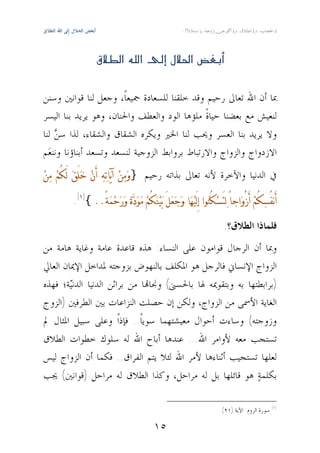 ‫‪‬أﺑﻐﺾ اﻟﺤﻼل إﻟﻰ اﷲ اﻟﻄﻼق‬




                             ‫‪ ‬‬


‫ﲟﺎ ﺃﻥ ﺍﷲ ﺗﻌﺎﱃ ﺭﺣﻴﻢ ﻭﻗﺪ ﺧﻠﻘﻨﺎ ﻟﻠﺴﻌﺎﺩﺓ ﲨﻴﻌﺎﹰ، ﻭﺟﻌﻞ ﻟﻨﺎ ﻗﻮﺍﻧﲔ ﻭﺳﻨﻦ‬
‫ﻟﻨﻌﻴﺶ ﻣﻊ ﺑﻌﻀﻨﺎ ﺣﻴﺎﺓﹰ ﻣﻠﺆﻫﺎ ﺍﻟﻮﺩ ﻭﺍﻟﻌﻄﻒ ﻭﺍﳊﻨﺎﻥ، ﻭﻫﻮ ﻳﺮﻳﺪ ﺑﻨﺎ ﺍﻟﻴﺴﺮ‬
‫ﻭﻻ ﻳﺮﻳﺪ ﺑﻨﺎ ﺍﻟﻌﺴﺮ ﻭﳛﺐ ﻟﻨﺎ ﺍﳋﲑ ﻭﻳﻜﺮﻩ ﺍﻟﺸﻘﺎﻕ ﻭﺍﻟﺸﻘﺎﺀ، ﻟﺬﺍ ﺳ ‪ ‬ﻟﻨﺎ‬
    ‫ﻦ‬
‫ﺍﻻﺯﺩﻭﺍﺝ ﻭﺍﻟﺰﻭﺍﺝ ﻭﺍﻻﺭﺗﺒﺎﻁ ﺑﺮﻭﺍﺑﻂ ﺍﻟﺰﻭﺟﻴﺔ ﻟﻨﺴﻌﺪ ﻭﺗﺴﻌﺪ ﺃﺑﻨﺎﺅﻧﺎ ﻭﻧﻨﻌ‪‬ﻢ‬
‫ﰲ ﺍﻟﺪﻧﻴﺎ ﻭﺍﻵﺧﺮﺓ ﻷﻧﻪ ﺗﻌﺎﱃ ﺑﺬﺍﺗﻪ ﺭﺣﻴﻢ }ﻭ‪‬ﻣ‪‬ﻦ‪ ‬ﺁﻳ‪‬ﺎﺗ‪‬ﻪ‪ ‬ﺃَﻥ‪ ‬ﺧ‪‬ﻠَﻖ‪ ‬ﻟَﻜُﻢ‪ ‬ﻣ‪‬ﻦ‪‬‬

                     ‫ﺃَﻧﻔُﺴ‪‬ﻜُﻢ‪ ‬ﺃَﺯْﻭ‪‬ﺍﺟﺎً ﻟ‪‬ﺘَﺴ‪‬ﻜُﻨ‪‬ﻮﺍ ﺇِﻟَﻴ‪‬ﻬ‪‬ﺎ ﻭ‪‬ﺟ‪‬ﻌ‪‬ﻞَ ﺑ‪‬ﻴ‪‬ﻨ‪‬ﻜُﻢ‪ ‬ﻣ‪‬ﻮ‪‬ﺩ‪‬ﺓ‪ ‬ﻭ‪‬ﺭ‪‬ﺣ‪‬ﻤ‪‬ﺔً..{)١(.‬

                                                                                                                                  ‫ﻓﻠﻤﺎﺫﺍ ﺍﻟﻄﻼﻕ؟.‬
‫ﻭﲟﺎ ﺃﻥ ﺍﻟﺮﺟﺎﻝ ﻗﻮﺍﻣﻮﻥ ﻋﻠﻰ ﺍﻟﻨﺴﺎﺀ: ﻫﺬﻩ ﻗﺎﻋﺪﺓ ﻋﺎﻣﺔ ﻭﻏﺎﻳﺔ ﻫﺎﻣﺔ ﻣﻦ‬
‫ﺍﻟﺰﻭﺍﺝ ﺍﻹﻧﺴﺎﱐ ﻓﺎﻟﺮﺟﻞ ﻫﻮ ﺍﳌﻜﻠﻒ ﺑﺎﻟﻨﻬﻮﺽ ﺑﺰﻭﺟﺘﻪ ﳌﺪﺍﺧﻞ ﺍﻹﳝﺎﻥ ﺍﻟﻌﺎﱄ‬
‫)ﺑﺮﺍﺑﻄﺘﻬﺎ ﺑﻪ ﻭﺑﺘﻘﻮﳝﻪ ﳍﺎ ﺑﺎﳊﺴﲎ( ﻭﳒﺎ‪‬ﺎ ﻣﻦ ﺑﺮﺍﺛﻦ ﺍﻟﺪﻧﻴﺎ ﺍﻟﺪﻧ‪‬ﺔ؛ ﻓﻬﺬﻩ‬
        ‫ﻴ‬
‫ﺍﻟﻐﺎﻳﺔ ﺍﻷﲰﻰ ﻣﻦ ﺍﻟﺰﻭﺍﺝ، ﻭﻟﻜﻦ ﺇﻥ ﺣﺼﻠﺖ ﺍﻟﻨﺰﺍﻋﺎﺕ ﺑﲔ ﺍﻟﻄﺮﻓﲔ )ﺍﻟﺰﻭﺝ‬
‫ﻭﺯﻭﺟﺘﻪ( ﻭﺳﺎﺀﺕ ﺃﺣﻮﺍﻝ ﻣﻌﻴﺸﺘﻬﻤﺎ ﺳﻮﻳﺎﹰ.. ﻓﺈﺫﺍﹰ ﻭﻋﻠﻰ ﺳﺒﻴﻞ ﺍﳌﺜﺎﻝ ﱂ‬
‫ﺗﺴﺘﺠﺐ ﻣﻌﻪ ﻷﻭﺍﻣﺮ ﺍﷲ... ﻋﻨﺪﻫﺎ ﺃﺑﺎﺡ ﺍﷲ ﻟﻪ ﺳﻠﻮﻙ ﺧﻄﻮﺍﺕ ﺍﻟﻄﻼﻕ‬
‫ﻟﻌﻠﻬﺎ ﺗﺴﺘﺠﻴﺐ ﺃﺛﻨﺎﺀﻫﺎ ﻷﻣﺮ ﺍﷲ ﻟﺌﻼ ﻳﺘﻢ ﺍﻟﻔﺮﺍﻕ.. ﻓﻜﻤﺎ ﺃﻥ ﺍﻟﺰﻭﺍﺝ ﻟﻴﺲ‬
‫ﺑﻜﻠﻤﺔ‪ ‬ﻫﻮ ﻗﺎﺋﻠﻬﺎ ﺑﻞ ﻟﻪ ﻣﺮﺍﺣﻞ، ﻭﻛﺬﺍ ﺍﻟﻄﻼﻕ ﻟﻪ ﻣﺮﺍﺣﻞ )ﻗﻮﺍﻧﲔ( ﳚﺐ‬

                                                                                                                               ‫)١( ﺳﻮﺭﺓ ﺍﻟﺮﻭﻡ: ﺍﻵﻳﺔ )١٢(.‬

                                                                               ‫٥١‬
 