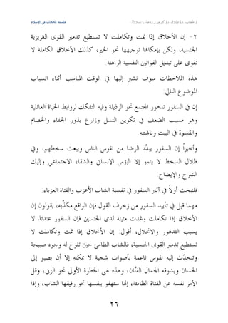 ‫‪‬ﻓﻠﺴﻔﺔ اﻟﺤﺠﺎب ﻓﻲ اﻹﺳﻼم‬


‫٢- ﺇﻥ ﺍﻷﺧﻼﻕ ﺇﺫﺍ ﳕﺖ ﻭﺗﻜﺎﻣﻠﺖ ﻻ ﺗﺴﺘﻄﻴﻊ ﺗﺪﻣﲑ ﺍﻟﻘﻮﻯ ﺍﻟﻐﺮﻳﺰﻳﺔ‬
‫ﺍﳉﻨﺴﻴﺔ، ﻭﻟﻜﻦ ﺑﺈﻣﻜﺎ‪‬ﺎ ﺗﻮﺟﻴﻬﻬﺎ ﳓﻮ ﺍﳋﲑ، ﻛﺬﻟﻚ ﺍﻷﺧﻼﻕ ﺍﻟﻜﺎﻣﻠﺔ ﻻ‬
                           ‫ﺗﻘﻮﻯ ﻋﻠﻰ ﺗﺒﺪﻳﻞ ﺍﻟﻘﻮﺍﻧﲔ ﺍﻟﻨﻔﺴﻴﺔ ﺍﻟﺮﺍﻫﻨﺔ.‬
‫ﻫﺬﻩ ﺍﳌﻼﺣﻈﺎﺕ ﺳﻮﻑ ﻧﺸﲑ ﺇﻟﻴﻬﺎ ﰲ ﺍﻟﻮﻗﺖ ﺍﳌﻨﺎﺳﺐ ﺃﺛﻨﺎﺀ ﺍﻧﺴﻴﺎﺏ‬
                                          ‫ﺍﳌﻮﺿﻮﻉ ﺍﻟﺘﺎﱄ:‬
‫ﺇﻥ ﰲ ﺍﻟﺴﻔﻮﺭ ﺗﺪﻫﻮﺭ ﺍ‪‬ﺘﻤﻊ ﳓﻮ ﺍﻟﺮﺫﻳﻠﺔ ﻭﻓﻴﻪ ﺍﻟﺘﻔﻜﻚ ﻟﺮﻭﺍﺑﻂ ﺍﳊﻴﺎﺓ ﺍﻟﻌﺎﺋﻠﻴﺔ‬
‫ﻭﻫﻮ ﻣﺴﺒﺐ ﺍﻟﻀﻌﻒ ﰲ ﺗﻜﻮﻳﻦ ﺍﻟﻨﺴﻞ ﻭﺯﺍﺭﻉ ﺑﺬﻭﺭ ﺍﳉﻔﺎﺀ ﻭﺍﳋﺼﺎﻡ‬
                                              ‫ﻭﺍﻟﻘﺴﻮﺓ ﰲ ﺍﻟﺒﻴﺖ ﻭﻧﺎﺷﺌﺘﻪ.‬
‫ﻭﺃﺧﲑﺍﹰ ﺇﻥ ﺍﻟﺴﻔﻮﺭ ﻳﺒ ‪‬ﺩ ﺍﻟﺮﺿﺎ ﻣﻦ ﻧﻔﻮﺱ ﺍﻟﻨﺎﺱ ﻭﻳﺒﻌﺚ ﺳﺨﻄﻬﻢ، ﻭﰲ‬
                                        ‫ﺪ‬
‫ﻇﻼﻝ ﺍﻟﺴﺨﻂ ﻻ ﻳﻨﻤﻮ ﺇﻻ ﺍﻟﺒﺆﺱ ﺍﻹﻧﺴﺎﱐ ﻭﺍﻟﺸﻘﺎﺀ ﺍﻻﺟﺘﻤﺎﻋﻲ ﻭﺇﻟﻴﻚ‬
                                            ‫ﺍﻟﺸﺮﺡ ﻭﺍﻹﻳﻀﺎﺡ:‬
          ‫ﻓﻠﻨﺒﺤﺚ ﺃﻭﻻﹰ ﰲ ﺁﺛﺎﺭ ﺍﻟﺴﻔﻮﺭ ﰲ ﻧﻔﺴﻴﺔ ﺍﻟﺸﺎﺏ ﺍﻷﻋﺰﺏ ﻭﺍﻟﻔﺘﺎﺓ ﺍﻟﻌﺰﺑﺎﺀ:‬
‫ﻣﻬﻤﺎ ﻗﻴﻞ ﰲ ﺗﺄﻳﻴﺪ ﺍﻟﺴﻔﻮﺭ ﻣﻦ ﺯﺧﺮﻑ ﺍﻟﻘﻮﻝ ﻓﺈﻥ ﺍﻟﻮﺍﻗﻊ ﻣﻜ ﱢﺑﻪ، ﻳﻘﻮﻟﻮﻥ ﺇﻥ‬
             ‫ﺬ‬
‫ﺍﻷﺧﻼﻕ ﺇﺫﺍ ﺗﻜﺎﻣﻠﺖ ﻭﻏﺪﺕ ﻣﺘﻴﻨﺔ ﻟﺪﻯ ﺍﳉﻨﺴﲔ ﻓﺈﻥ ﺍﻟﺴﻔﻮﺭ ﻋﻨﺪﺋﺬ ﻻ‬
‫ﻳﺴﺒﺐ ﺍﻟﺘﺪﻫﻮﺭ ﻭﺍﻻﳓﻼﻝ، ﺃﻗﻮﻝ: ﺇﻥ ﺍﻷﺧﻼﻕ ﺇﺫﺍ ﳕﺖ ﻭﺗﻜﺎﻣﻠﺖ ﻻ‬
‫ﺗﺴﺘﻄﻴﻊ ﺗﺪﻣﲑ ﺍﻟﻘﻮﻯ ﺍﳉﻨﺴﻴﺔ، ﻓﺎﻟﺸﺎﺏ ﺍﻟﻈﺎﻣﺊ ﺣﲔ ﺗﻠﻮﺡ ﻟﻪ ﻭﺟﻮﻩ ﺻﺒﻴﺤﺔ‬
‫ﻭﺗﺘﺤ ‪‬ﺙ ﺇﻟﻴﻪ ﻧﻔﻮﺱ ﻧﺎﻋﻤﺔ ﺑﺄﺻﻮﺍﺕ ﺷﺠﻴﺔ ﻻ ﳝﻜﻨﻪ ﺇﻻ ﺃﻥ ﻳﺼﺒﻮ ﺇﱃ‬     ‫ﺪ‬
‫ﺍﳊﺴﺎﻥ ﻭﻳﺸﻮﻗﻪ ﺍﳉﻤﺎﻝ ﺍﻟﻔ‪‬ﺎﻥ، ﻭﻫﺬﻩ ﻫﻲ ﺍﳋﻄﻮﺓ ﺍﻷﻭﱃ ﳓﻮ ﺍﻟﺰﱏ، ﻭﻗﻞ‬
                                         ‫ﺘ‬
‫ﺍﻷﻣﺮ ﻧﻔﺴﻪ ﻋﻦ ﺍﻟﻔﺘﺎﺓ ﺍﻟﻈﺎﻣﺌﺔ، ﺇ‪‬ﺎ ﺳﺘﻬﻔﻮ ﺑﻨﻔﺴﻬﺎ ﳓﻮ ﺭﻓﻴﻘﻬﺎ ﺍﻟﺸﺎﺏ، ﻭﺇﺫﺍ‬

                                                                                ‫٦٢‬
 