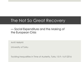 The Not So Great Recovery
Antti Veilahti
University of Turku
Tackling Inequalities in Time of Austerity, Turku 15.9.–16.9.2016
— Social Expenditure and the Making of
the European Crisis
 