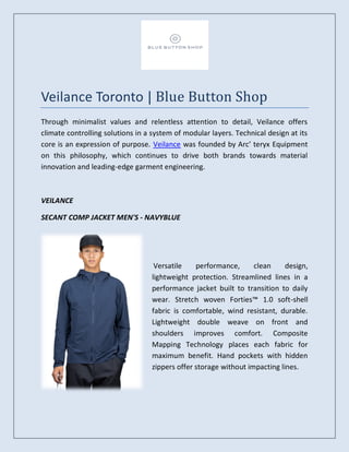 Veilance Toronto | Blue Button Shop
Through minimalist values and relentless attention to detail, Veilance offers
climate controlling solutions in a system of modular layers. Technical design at its
core is an expression of purpose. Veilance was founded by Arc’ teryx Equipment
on this philosophy, which continues to drive both brands towards material
innovation and leading-edge garment engineering.
VEILANCE
SECANT COMP JACKET MEN'S - NAVYBLUE
Versatile performance, clean design,
lightweight protection. Streamlined lines in a
performance jacket built to transition to daily
wear. Stretch woven Forties™ 1.0 soft-shell
fabric is comfortable, wind resistant, durable.
Lightweight double weave on front and
shoulders improves comfort. Composite
Mapping Technology places each fabric for
maximum benefit. Hand pockets with hidden
zippers offer storage without impacting lines.
 