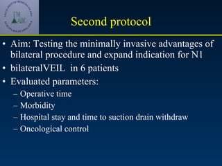 Second protocol Aim: Testing the minimally invasive advantages of bilateral procedure and expand indication for N1 bilateralVEIL  in 6 patients Evaluated parameters: Operative time  Morbidity Hospital stay and time to suction drain withdraw Oncological control  